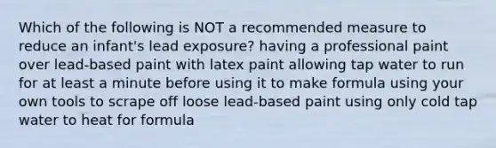 Which of the following is NOT a recommended measure to reduce an infant's lead exposure? having a professional paint over lead-based paint with latex paint allowing tap water to run for at least a minute before using it to make formula using your own tools to scrape off loose lead-based paint using only cold tap water to heat for formula