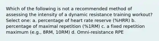 Which of the following is not a recommended method of assessing the intensity of a dynamic resistance training workout? Select one: a. percentage of heart rate reserve (%HRR) b. percentage of maximal repetition (%1RM) c. a fixed repetition maximum (e.g., 8RM, 10RM) d. Omni-resistance RPE