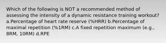 Which of the following is NOT a recommended method of assessing the intensity of a dynamic resistance training workout? a.Percentage of heart rate reserve (%HRR) b.Percentage of maximal repetition (%1RM) c.A fixed repetition maximum (e.g., 8RM, 10RM) d.RPE