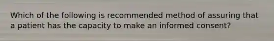 Which of the following is recommended method of assuring that a patient has the capacity to make an <a href='https://www.questionai.com/knowledge/kSCmSGHNge-informed-consent' class='anchor-knowledge'>informed consent</a>?