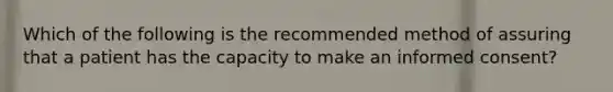 Which of the following is the recommended method of assuring that a patient has the capacity to make an informed consent?