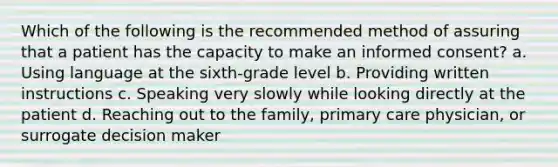 Which of the following is the recommended method of assuring that a patient has the capacity to make an <a href='https://www.questionai.com/knowledge/kSCmSGHNge-informed-consent' class='anchor-knowledge'>informed consent</a>? a. Using language at the sixth-grade level b. Providing written instructions c. Speaking very slowly while looking directly at the patient d. Reaching out to the family, <a href='https://www.questionai.com/knowledge/k3VTTF7FJS-primary-care' class='anchor-knowledge'>primary care</a> physician, or surrogate decision maker