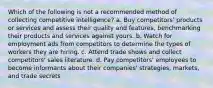 Which of the following is not a recommended method of collecting competitive intelligence? a. Buy competitors' products or services and assess their quality and features, benchmarking their products and services against yours. b. Watch for employment ads from competitors to determine the types of workers they are hiring. c. Attend trade shows and collect competitors' sales literature. d. Pay competitors' employees to become informants about their companies' strategies, markets, and trade secrets