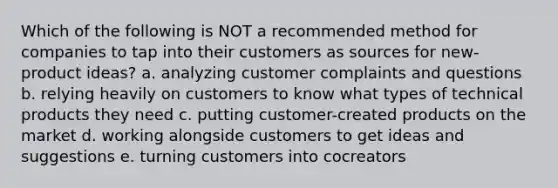 Which of the following is NOT a recommended method for companies to tap into their customers as sources for new-product ideas? a. analyzing customer complaints and questions b. relying heavily on customers to know what types of technical products they need c. putting customer-created products on the market d. working alongside customers to get ideas and suggestions e. turning customers into cocreators