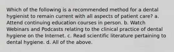 Which of the following is a recommended method for a dental hygienist to remain current with all aspects of patient care? a. Attend continuing education courses in person. b. Watch Webinars and Podcasts relating to the clinical practice of dental hygiene on the Internet. c. Read scientific literature pertaining to dental hygiene. d. All of the above.