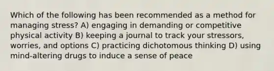 Which of the following has been recommended as a method for managing stress? A) engaging in demanding or competitive physical activity B) keeping a journal to track your stressors, worries, and options C) practicing dichotomous thinking D) using mind-altering drugs to induce a sense of peace