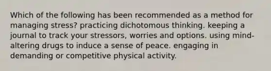 Which of the following has been recommended as a method for managing stress? practicing dichotomous thinking. keeping a journal to track your stressors, worries and options. using mind-altering drugs to induce a sense of peace. engaging in demanding or competitive physical activity.