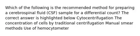 Which of the following is the recommended method for preparing a cerebrospinal fluid (CSF) sample for a differential count? The correct answer is highlighted below Cytocentrifugation The concentration of cells by traditional centrifugation Manual smear methods Use of hemocytometer