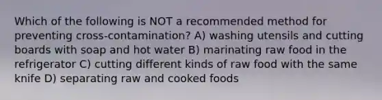 Which of the following is NOT a recommended method for preventing cross-contamination? A) washing utensils and cutting boards with soap and hot water B) marinating raw food in the refrigerator C) cutting different kinds of raw food with the same knife D) separating raw and cooked foods