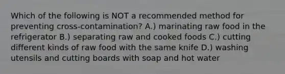 Which of the following is NOT a recommended method for preventing cross-contamination? A.) marinating raw food in the refrigerator B.) separating raw and cooked foods C.) cutting different kinds of raw food with the same knife D.) washing utensils and cutting boards with soap and hot water