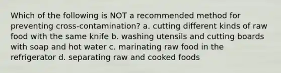 Which of the following is NOT a recommended method for preventing cross-contamination? a. cutting different kinds of raw food with the same knife b. washing utensils and cutting boards with soap and hot water c. marinating raw food in the refrigerator d. separating raw and cooked foods