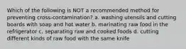 Which of the following is NOT a recommended method for preventing cross-contamination? a. washing utensils and cutting boards with soap and hot water b. marinating raw food in the refrigerator c. separating raw and cooked foods d. cutting different kinds of raw food with the same knife