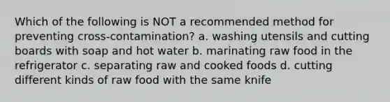 Which of the following is NOT a recommended method for preventing cross-contamination? a. washing utensils and cutting boards with soap and hot water b. marinating raw food in the refrigerator c. separating raw and cooked foods d. cutting different kinds of raw food with the same knife