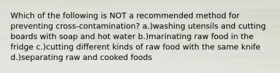 Which of the following is NOT a recommended method for preventing cross-contamination? a.)washing utensils and cutting boards with soap and hot water b.)marinating raw food in the fridge c.)cutting different kinds of raw food with the same knife d.)separating raw and cooked foods