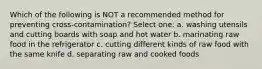 Which of the following is NOT a recommended method for preventing cross-contamination? Select one: a. washing utensils and cutting boards with soap and hot water b. marinating raw food in the refrigerator c. cutting different kinds of raw food with the same knife d. separating raw and cooked foods