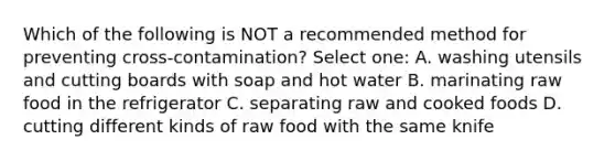 Which of the following is NOT a recommended method for preventing cross-contamination? Select one: A. washing utensils and cutting boards with soap and hot water B. marinating raw food in the refrigerator C. separating raw and cooked foods D. cutting different kinds of raw food with the same knife