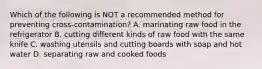 Which of the following is NOT a recommended method for preventing cross-contamination? A. marinating raw food in the refrigerator B. cutting different kinds of raw food with the same knife C. washing utensils and cutting boards with soap and hot water D. separating raw and cooked foods