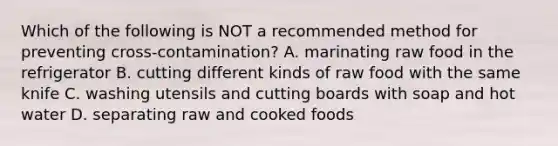 Which of the following is NOT a recommended method for preventing cross-contamination? A. marinating raw food in the refrigerator B. cutting different kinds of raw food with the same knife C. washing utensils and cutting boards with soap and hot water D. separating raw and cooked foods