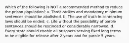 Which of the following is NOT a recommended method to reduce the prison population? a. Three-strikes and mandatory minimum sentences should be abolished. b. The use of truth in sentencing laws should be ended. c. Life without the possibility of parole sentences should be rescinded or considerably narrowed. d. Every state should enable all prisoners serving fixed long terms to be eligible for release after 2 years and for parole 5 years.