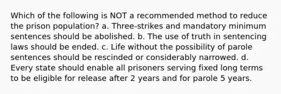 Which of the following is NOT a recommended method to reduce the prison population? a. Three-strikes and mandatory minimum sentences should be abolished. b. The use of truth in sentencing laws should be ended. c. Life without the possibility of parole sentences should be rescinded or considerably narrowed. d. Every state should enable all prisoners serving fixed long terms to be eligible for release after 2 years and for parole 5 years.