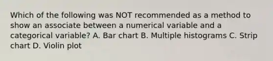 Which of the following was NOT recommended as a method to show an associate between a numerical variable and a categorical variable? A. Bar chart B. Multiple histograms C. Strip chart D. Violin plot