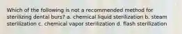 Which of the following is not a recommended method for sterilizing dental burs? a. chemical liquid sterilization b. steam sterilization c. chemical vapor sterilization d. flash sterilization