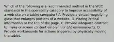 Which of the following is a recommended method in the W3C standards in the operability category to improve accessibility of a web site on a tablet computer? A. Provide a virtual magnifying glass that enlarges portions of a website. B. Placing critical information at the top of the page. C. Provide adequate contrast to make onscreen content visible in bright environments. D. Provide workarounds for actions triggered by physically moving the tablet.