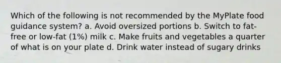 Which of the following is not recommended by the MyPlate food guidance system? a. Avoid oversized portions b. Switch to fat-free or low-fat (1%) milk c. Make fruits and vegetables a quarter of what is on your plate d. Drink water instead of sugary drinks