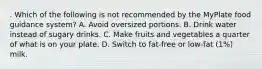 . Which of the following is not recommended by the MyPlate food guidance system? A. Avoid oversized portions. B. Drink water instead of sugary drinks. C. Make fruits and vegetables a quarter of what is on your plate. D. Switch to fat-free or low-fat (1%) milk.