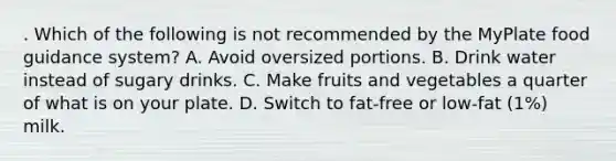 . Which of the following is not recommended by the MyPlate food guidance system? A. Avoid oversized portions. B. Drink water instead of sugary drinks. C. Make fruits and vegetables a quarter of what is on your plate. D. Switch to fat-free or low-fat (1%) milk.