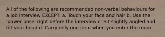 All of the following are recommended non-verbal behaviours for a job interview EXCEPT: a. Touch your face and hair b. Use the 'power pose' right before the interview c. Sit slightly angled and tilt your head d. Carry only one item when you enter the room