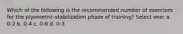 Which of the following is the recommended number of exercises for the plyometric-stabilization phase of training? Select one: a. 0-2 b. 0-4 c. 0-6 d. 0-3