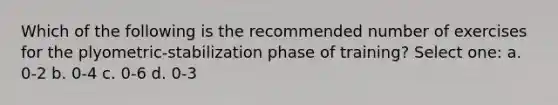 Which of the following is the recommended number of exercises for the plyometric-stabilization phase of training? Select one: a. 0-2 b. 0-4 c. 0-6 d. 0-3