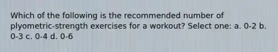 Which of the following is the recommended number of plyometric-strength exercises for a workout? Select one: a. 0-2 b. 0-3 c. 0-4 d. 0-6