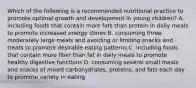 Which of the following is a recommended nutritional practice to promote optimal growth and development in young children? A. including foods that contain more fats than protein in daily meals to promote increased energy stores B. consuming three moderately large meals and avoiding or limiting snacks and treats to promote desirable eating patterns C. including foods that contain more fiber than fat in daily meals to promote healthy digestive functions D. consuming several small meals and snacks of mixed carbohydrates, proteins, and fats each day to promote variety in eating