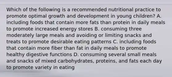 Which of the following is a recommended nutritional practice to promote optimal growth and development in young children? A. including foods that contain more fats than protein in daily meals to promote increased energy stores B. consuming three moderately large meals and avoiding or limiting snacks and treats to promote desirable eating patterns C. including foods that contain more fiber than fat in daily meals to promote healthy digestive functions D. consuming several small meals and snacks of mixed carbohydrates, proteins, and fats each day to promote variety in eating