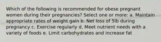 Which of the following is recommended for obese pregnant women during their pregnancies? Select one or more: a. Maintain appropriate rates of weight gain b. Net loss of 5lb during pregnancy c. Exercise regularly d. Meet nutrient needs with a variety of foods e. Limit carbohydrates and increase fat