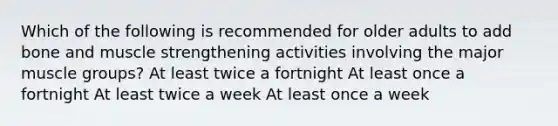 Which of the following is recommended for older adults to add bone and muscle strengthening activities involving the major muscle groups? At least twice a fortnight At least once a fortnight At least twice a week At least once a week