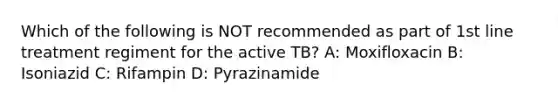 Which of the following is NOT recommended as part of 1st line treatment regiment for the active TB? A: Moxifloxacin B: Isoniazid C: Rifampin D: Pyrazinamide