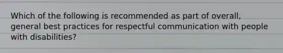 Which of the following is recommended as part of overall, general best practices for respectful communication with people with disabilities?