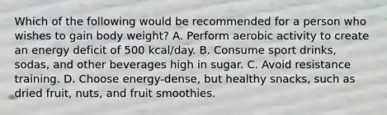 Which of the following would be recommended for a person who wishes to gain body weight? A. Perform aerobic activity to create an energy deficit of 500 kcal/day. B. Consume sport drinks, sodas, and other beverages high in sugar. C. Avoid resistance training. D. Choose energy-dense, but healthy snacks, such as dried fruit, nuts, and fruit smoothies.