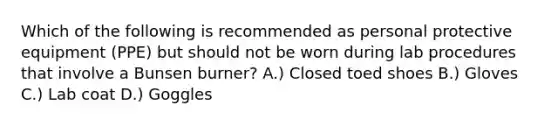 Which of the following is recommended as personal protective equipment (PPE) but should not be worn during lab procedures that involve a Bunsen burner? A.) Closed toed shoes B.) Gloves C.) Lab coat D.) Goggles