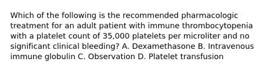 Which of the following is the recommended pharmacologic treatment for an adult patient with immune thrombocytopenia with a platelet count of 35,000 platelets per microliter and no significant clinical bleeding? A. Dexamethasone B. Intravenous immune globulin C. Observation D. Platelet transfusion