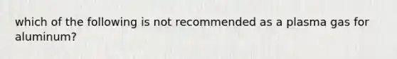 which of the following is not recommended as a plasma gas for aluminum?