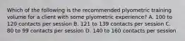 Which of the following is the recommended plyometric training volume for a client with some plyometric experience? A. 100 to 120 contacts per session B. 121 to 139 contacts per session C. 80 to 99 contacts per session D. 140 to 160 contacts per session