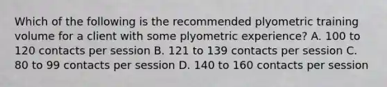 Which of the following is the recommended plyometric training volume for a client with some plyometric experience? A. 100 to 120 contacts per session B. 121 to 139 contacts per session C. 80 to 99 contacts per session D. 140 to 160 contacts per session