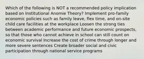 Which of the following is NOT a recommended policy implication based on Institutional Anomie Theory? Implement pro-family economic policies such as family leave, flex time, and on-site child care facilities at the workplace Loosen the strong ties between academic performance and future economic prospects, so that those who cannot achieve in school can still count on economic survival Increase the cost of crime through longer and more severe sentences Create broader social and civic participation through national service programs