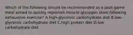 Which of the following should be recommended as a post-game meal aimed to quickly replenish muscle glycogen store following exhaustive exercise? A.high-glycemic carbohydrate diet B.low-glycemic carbohydrate diet C.high protein diet D.low carbohydrate diet