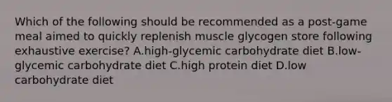 Which of the following should be recommended as a post-game meal aimed to quickly replenish muscle glycogen store following exhaustive exercise? A.high-glycemic carbohydrate diet B.low-glycemic carbohydrate diet C.high protein diet D.low carbohydrate diet