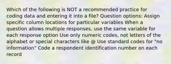 Which of the following is NOT a recommended practice for coding data and entering it into a file? Question options: Assign specific column locations for particular variables When a question allows multiple responses, use the same variable for each response option Use only numeric codes, not letters of the alphabet or special characters like @ Use standard codes for "no information" Code a respondent identification number on each record